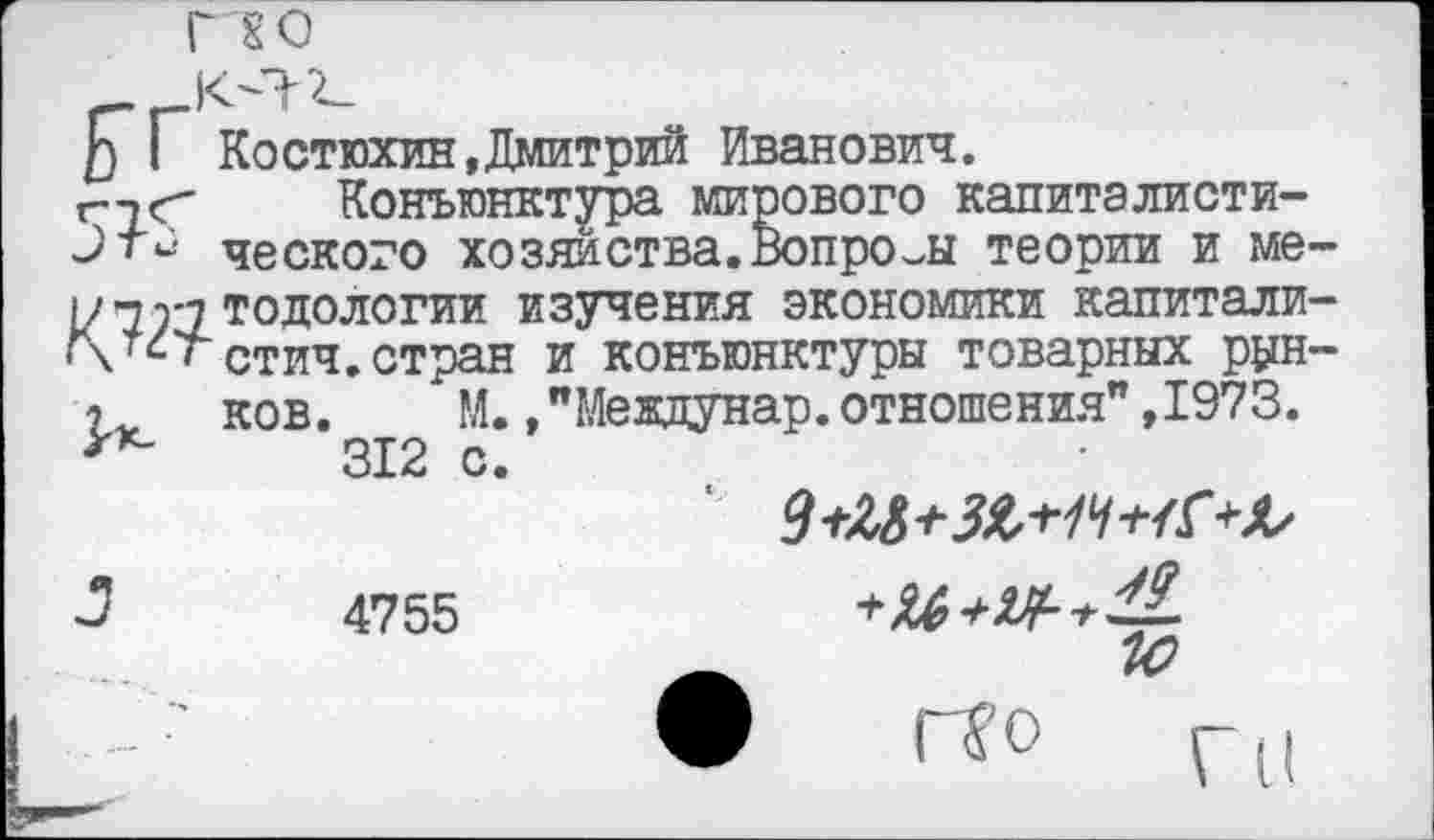 ﻿Г £0
£Т Костюхин,Дмитрий Иванович.
гтг Конъюнктура мирового калиталисти-ческого хозяйства.Вопросы теории и ме~ тодологии изучения экономики капитали-!\тстстич.стран и конъюнктуры товарных рун-ков. М., "Мевдунар. отношения" ,1973.
312 с.
3	4755
А
• г^'0 Г И